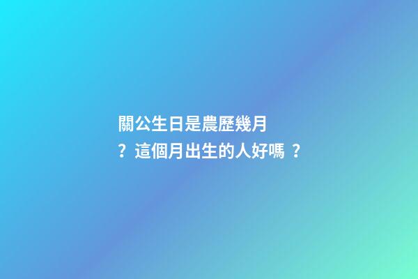 關公生日是農歷幾月？這個月出生的人好嗎？
